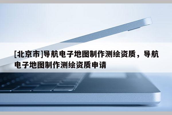 [北京市]导航电子地图制作测绘资质，导航电子地图制作测绘资质申请
