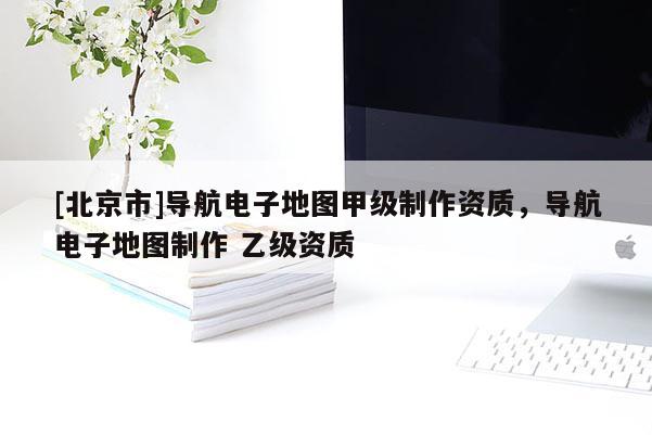 [北京市]导航电子地图甲级制作资质，导航电子地图制作 乙级资质