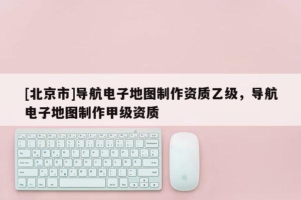 [北京市]导航电子地图制作资质乙级，导航电子地图制作甲级资质