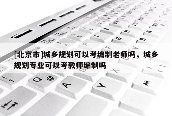 [北京市]城乡规划可以考编制老师吗，城乡规划专业可以考教师编制吗