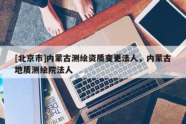 [北京市]内蒙古测绘资质变更法人，内蒙古地质测绘院法人