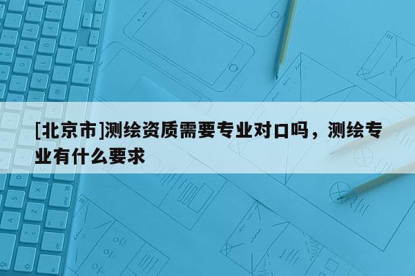 [北京市]测绘资质需要专业对口吗，测绘专业有什么要求
