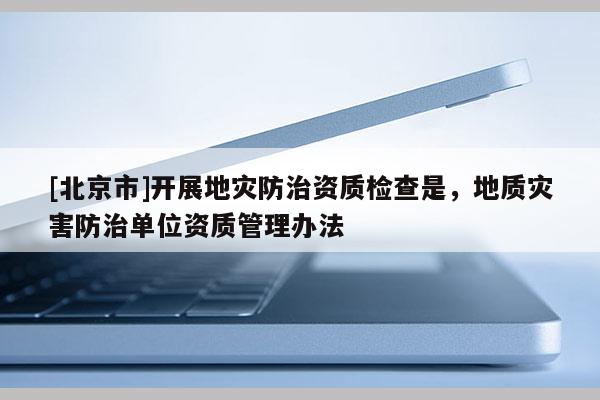 [北京市]开展地灾防治资质检查是，地质灾害防治单位资质管理办法