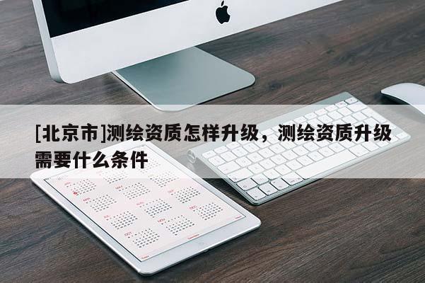 [北京市]测绘资质怎样升级，测绘资质升级需要什么条件