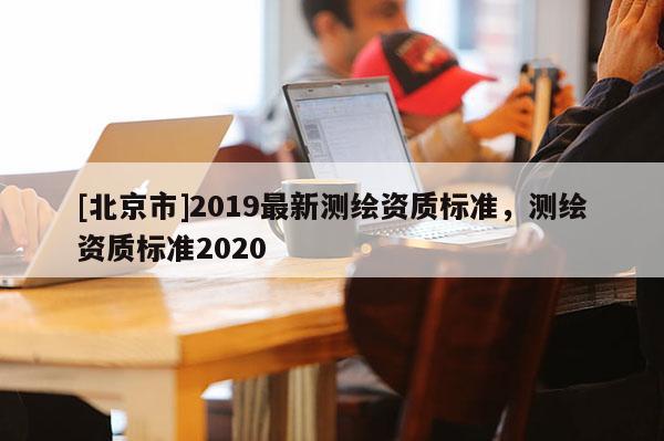 [北京市]2019最新测绘资质标准，测绘资质标准2020
