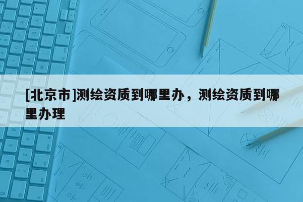 [北京市]测绘资质到哪里办，测绘资质到哪里办理