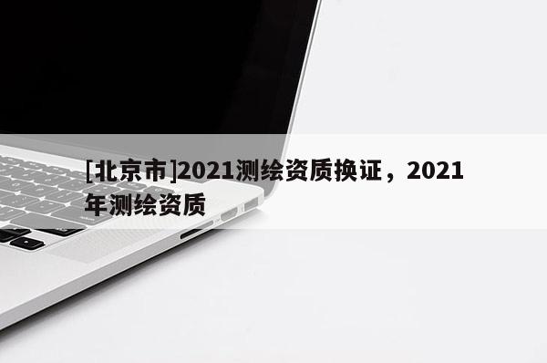 [北京市]2021测绘资质换证，2021年测绘资质