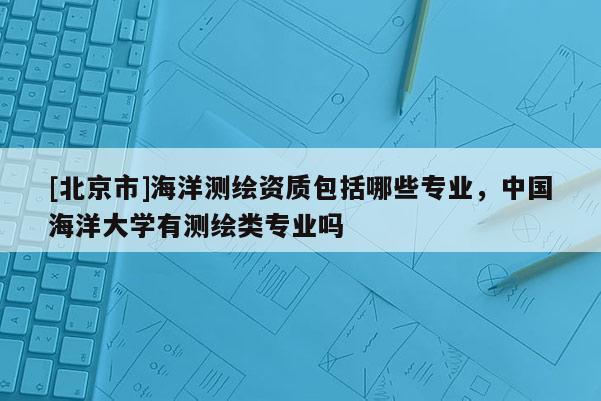 [北京市]海洋测绘资质包括哪些专业，中国海洋大学有测绘类专业吗