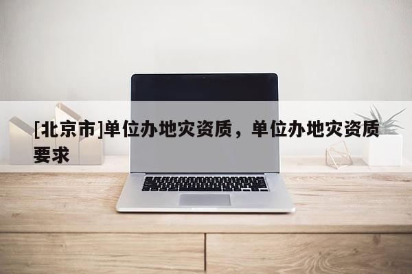 [北京市]单位办地灾资质，单位办地灾资质要求