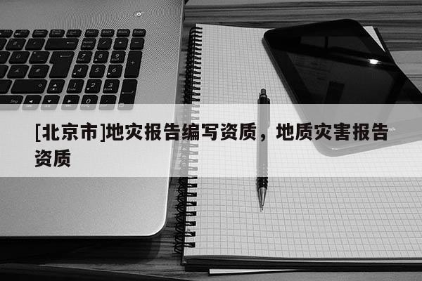 [北京市]地灾报告编写资质，地质灾害报告资质