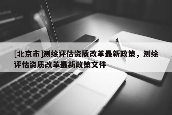 [北京市]测绘评估资质改革最新政策，测绘评估资质改革最新政策文件