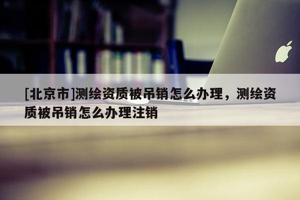 [北京市]测绘资质被吊销怎么办理，测绘资质被吊销怎么办理注销