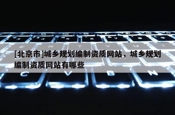 [北京市]城乡规划编制资质网站，城乡规划编制资质网站有哪些