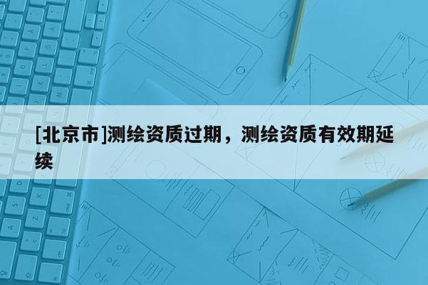 [北京市]测绘资质过期，测绘资质有效期延续