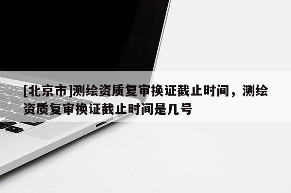 [北京市]测绘资质复审换证截止时间，测绘资质复审换证截止时间是几号