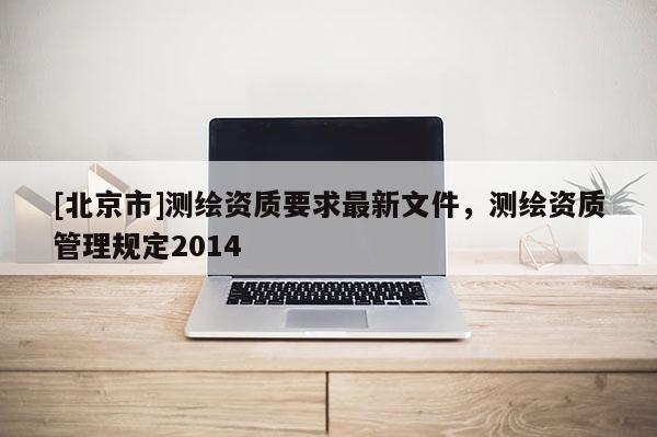 [北京市]测绘资质要求最新文件，测绘资质管理规定2014