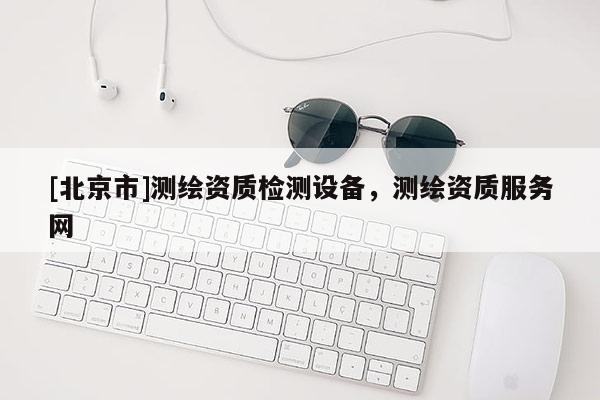 [北京市]测绘资质检测设备，测绘资质服务网