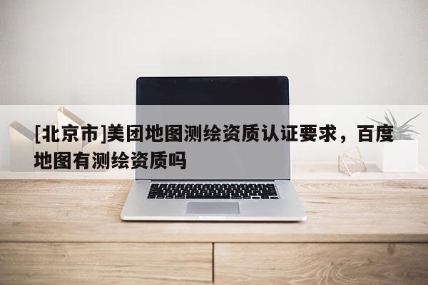 [北京市]美团地图测绘资质认证要求，百度地图有测绘资质吗