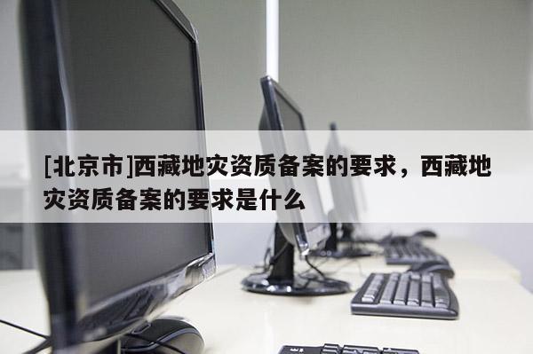 [北京市]西藏地灾资质备案的要求，西藏地灾资质备案的要求是什么