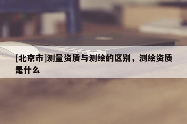[北京市]测量资质与测绘的区别，测绘资质是什么