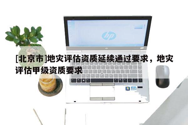 [北京市]地灾评估资质延续通过要求，地灾评估甲级资质要求