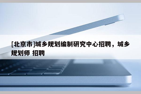 [北京市]城乡规划编制研究中心招聘，城乡规划师 招聘