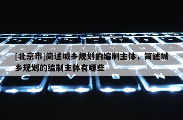 [北京市]简述城乡规划的编制主体，简述城乡规划的编制主体有哪些