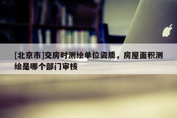 [北京市]交房时测绘单位资质，房屋面积测绘是哪个部门审核