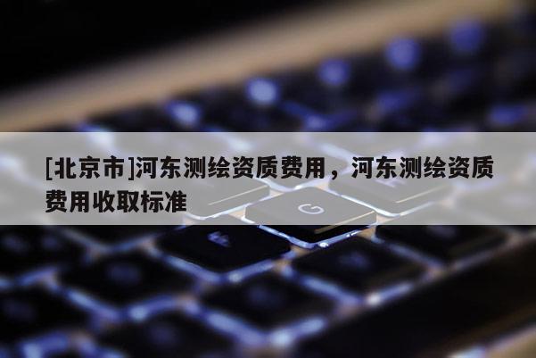 [北京市]河东测绘资质费用，河东测绘资质费用收取标准