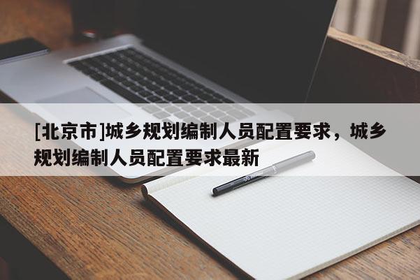 [北京市]城乡规划编制人员配置要求，城乡规划编制人员配置要求最新
