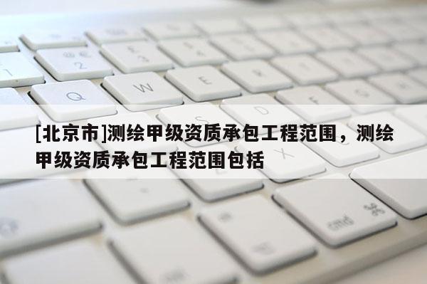 [北京市]测绘甲级资质承包工程范围，测绘甲级资质承包工程范围包括