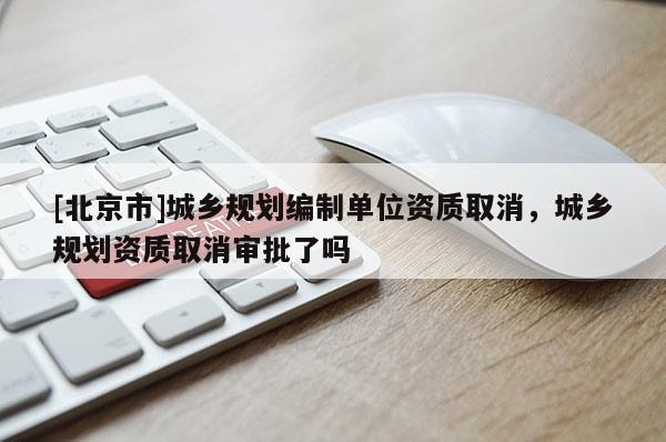 [北京市]城乡规划编制单位资质取消，城乡规划资质取消审批了吗