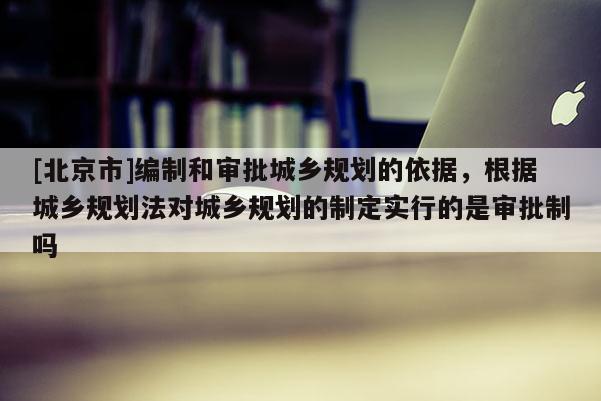 [北京市]编制和审批城乡规划的依据，根据城乡规划法对城乡规划的制定实行的是审批制吗
