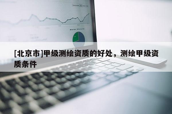 [北京市]甲级测绘资质的好处，测绘甲级资质条件
