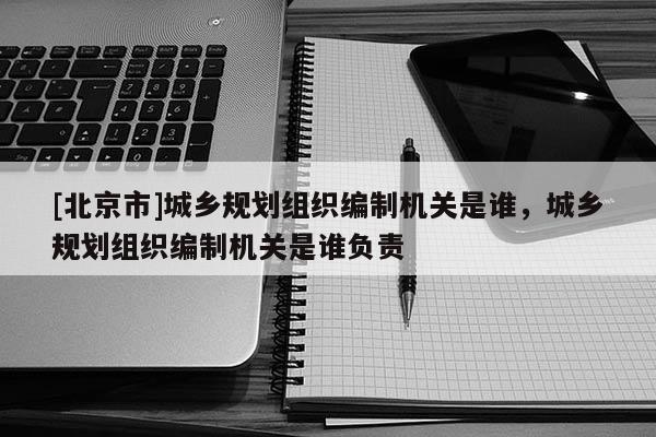 [北京市]城乡规划组织编制机关是谁，城乡规划组织编制机关是谁负责