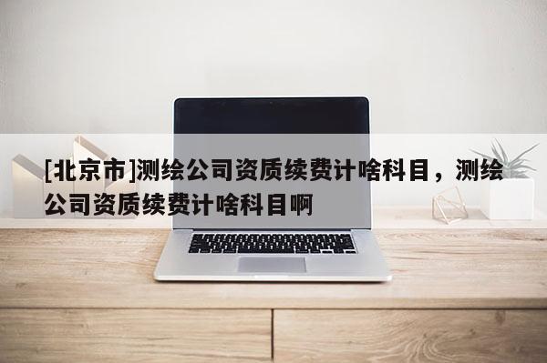 [北京市]测绘公司资质续费计啥科目，测绘公司资质续费计啥科目啊
