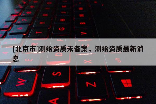 [北京市]测绘资质未备案，测绘资质最新消息