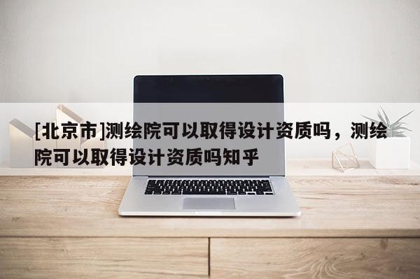 [北京市]测绘院可以取得设计资质吗，测绘院可以取得设计资质吗知乎