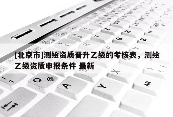 [北京市]测绘资质晋升乙级的考核表，测绘乙级资质申报条件 最新