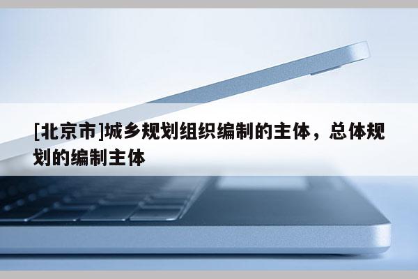 [北京市]城乡规划组织编制的主体，总体规划的编制主体