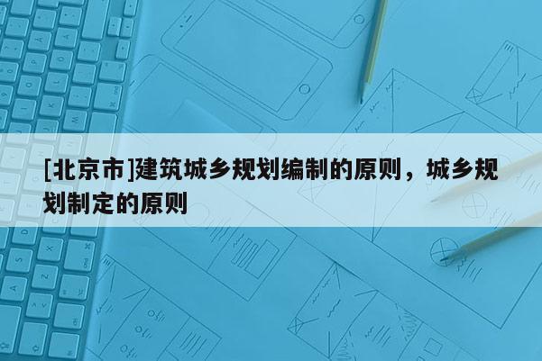 [北京市]建筑城乡规划编制的原则，城乡规划制定的原则