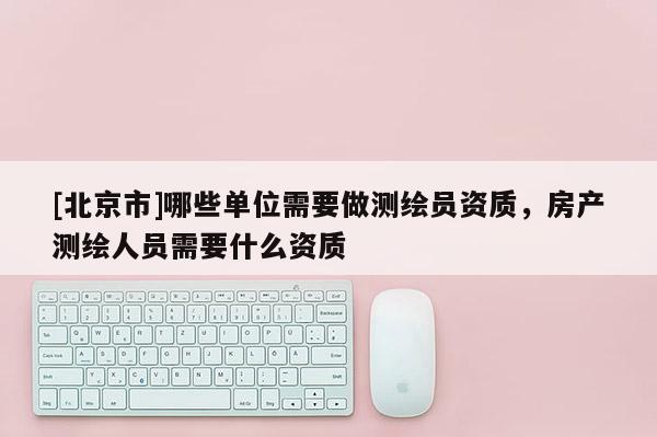 [北京市]哪些单位需要做测绘员资质，房产测绘人员需要什么资质