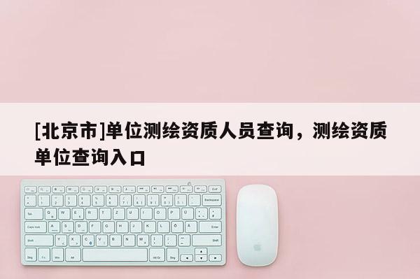 [北京市]单位测绘资质人员查询，测绘资质单位查询入口