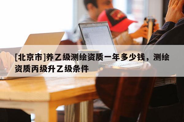 [北京市]养乙级测绘资质一年多少钱，测绘资质丙级升乙级条件