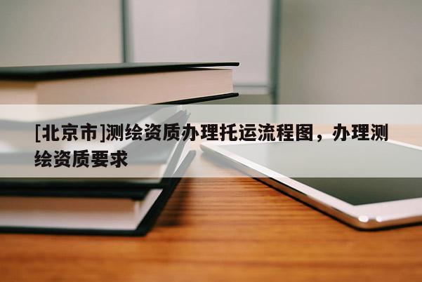 [北京市]测绘资质办理托运流程图，办理测绘资质要求