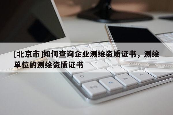 [北京市]如何查询企业测绘资质证书，测绘单位的测绘资质证书