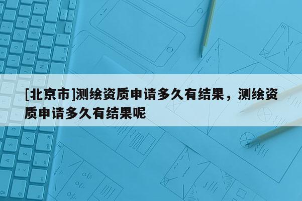 [北京市]测绘资质申请多久有结果，测绘资质申请多久有结果呢