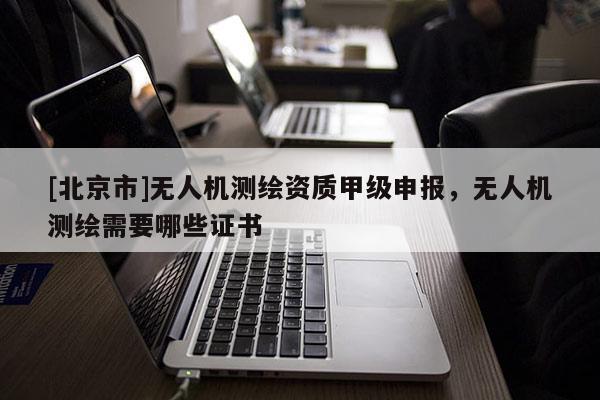[北京市]无人机测绘资质甲级申报，无人机测绘需要哪些证书