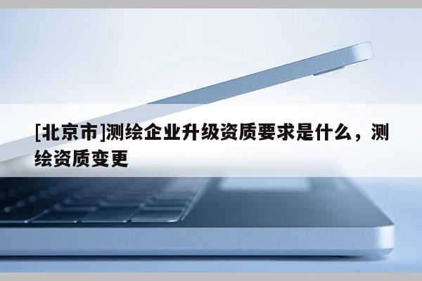 [北京市]测绘企业升级资质要求是什么，测绘资质变更