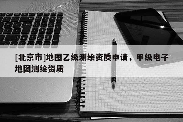 [北京市]地图乙级测绘资质申请，甲级电子地图测绘资质